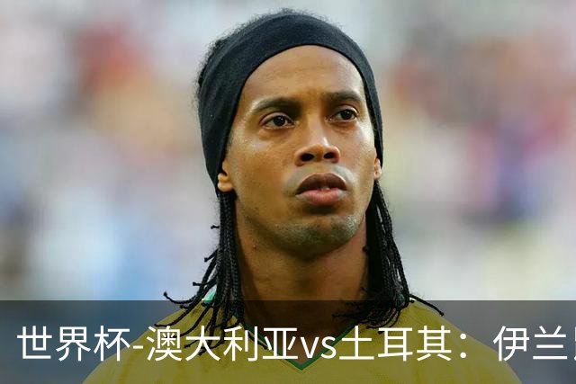 世界杯-澳大利亚vs土耳其：伊兰昆达先发 居莱尔、恰尔汗奥卢出战