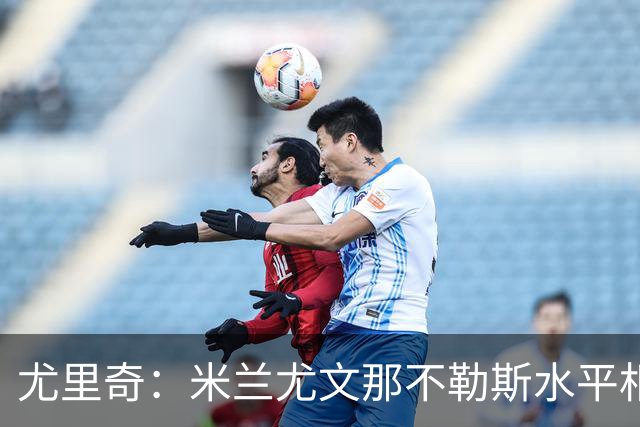 尤里奇：米兰尤文那不勒斯水平相当 谁夺冠看表现