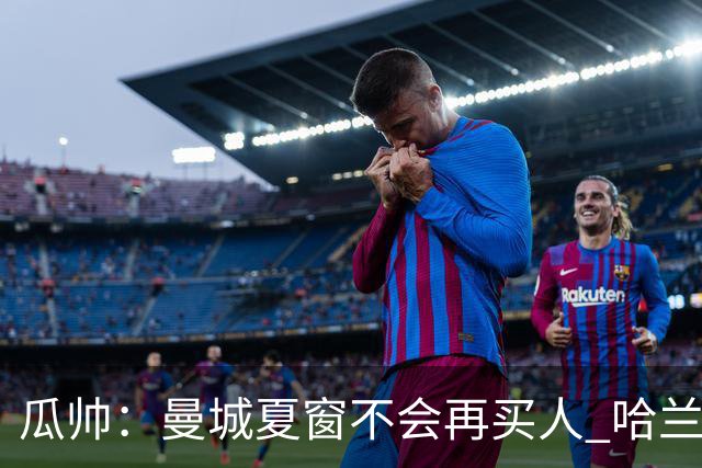 瓜帅：曼城夏窗不会再买人 哈兰德替补已在阵中